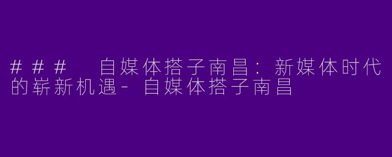 ### 自媒体搭子南昌：新媒体时代的崭新机遇-自媒体搭子南昌
