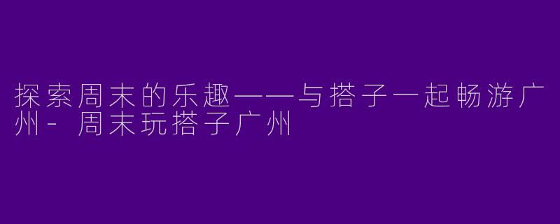 探索周末的乐趣——与搭子一起畅游广州-周末玩搭子广州