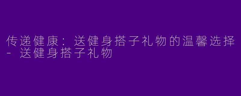 传递健康：送健身搭子礼物的温馨选择
