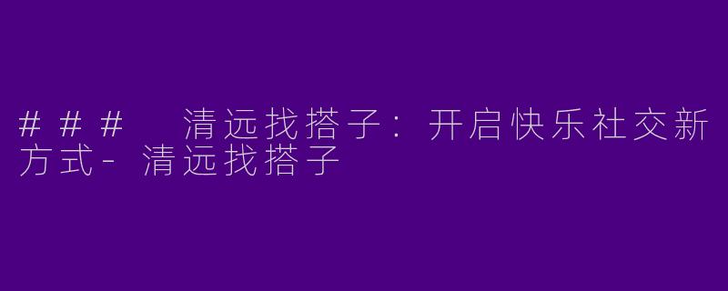 ### 清远找搭子：开启快乐社交新方式-清远找搭子