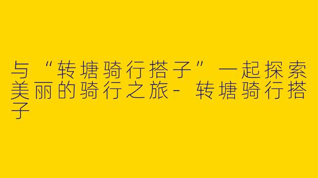 与“转塘骑行搭子”一起探索美丽的骑行之旅-转塘骑行搭子
