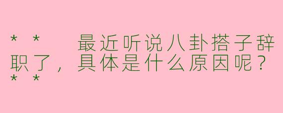 ** 最近听说八卦搭子辞职了，具体是什么原因呢？**