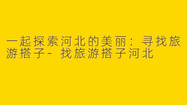 一起探索河北的美丽：寻找旅游搭子-找旅游搭子河北