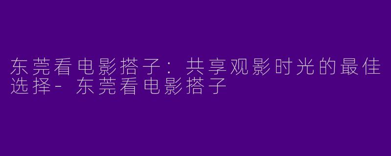 东莞看电影搭子：共享观影时光的最佳选择-东莞看电影搭子