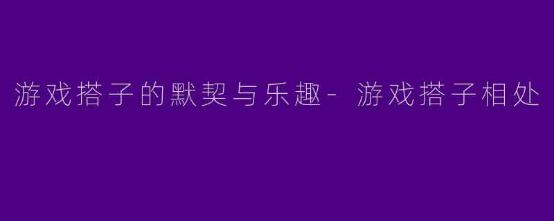 游戏搭子的默契与乐趣-游戏搭子相处
