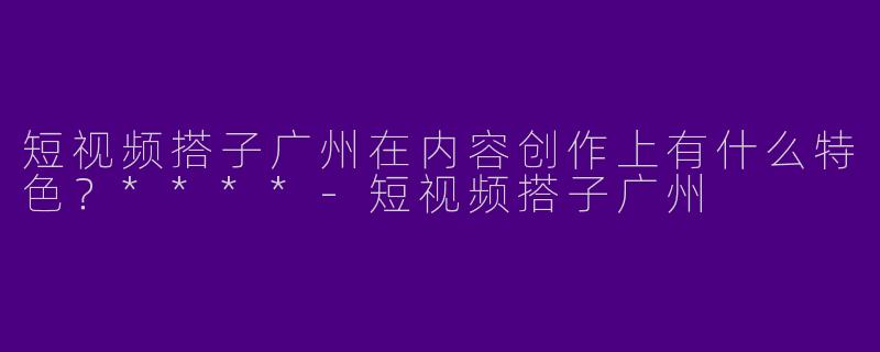 短视频搭子广州在内容创作上有什么特色?****