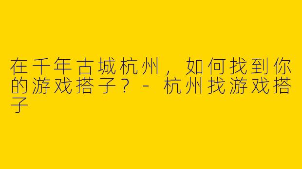在千年古城杭州，如何找到你的游戏搭子？-杭州找游戏搭子