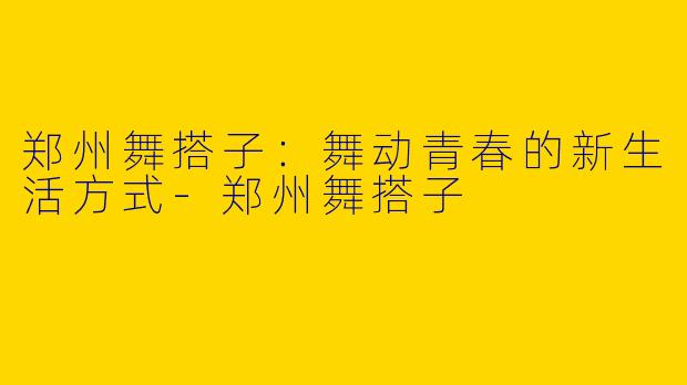 郑州舞搭子：舞动青春的新生活方式-郑州舞搭子