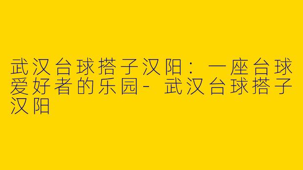 武汉台球搭子汉阳：一座台球爱好者的乐园-武汉台球搭子汉阳