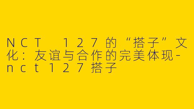 NCT 127的“搭子”文化：友谊与合作的完美体现-nct127搭子