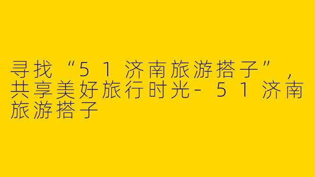 寻找“51济南旅游搭子”，共享美好旅行时光-51济南旅游搭子