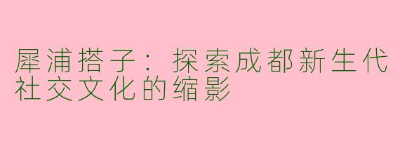 犀浦搭子：探索成都新生代社交文化的缩影