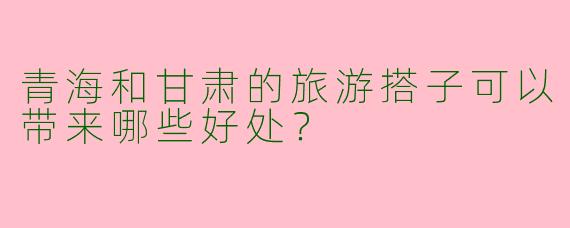 青海和甘肃的旅游搭子可以带来哪些好处?