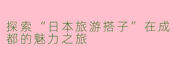 探索“日本旅游搭子”在成都的魅力之旅