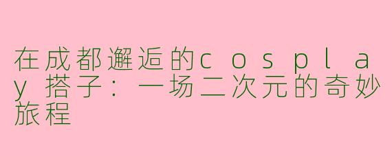 在成都邂逅的cosplay搭子：一场二次元的奇妙旅程