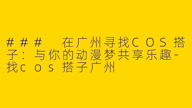 ### 在广州寻找COS搭子：与你的动漫梦共享乐趣-找cos搭子广州