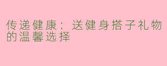 传递健康：送健身搭子礼物的温馨选择