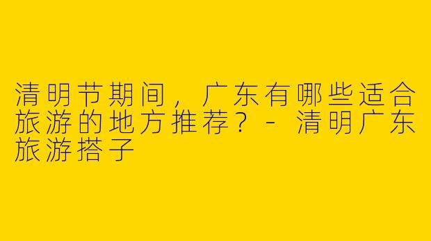 清明节期间，广东有哪些适合旅游的地方推荐？