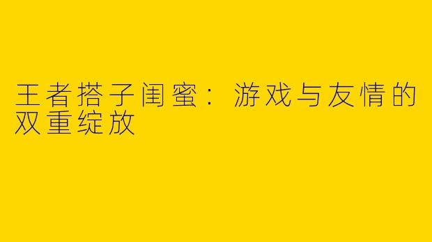 王者搭子闺蜜：游戏与友情的双重绽放