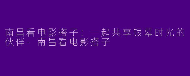 南昌看电影搭子：一起共享银幕时光的伙伴-南昌看电影搭子