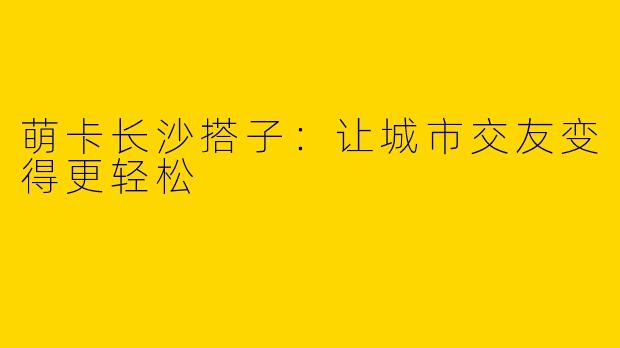 萌卡长沙搭子:让城市交友变得更轻松