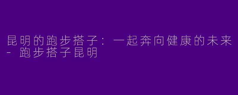 昆明的跑步搭子：一起奔向健康的未来-跑步搭子昆明
