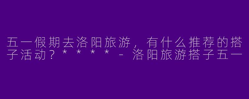 五一假期去洛阳旅游，有什么推荐的搭子活动？****