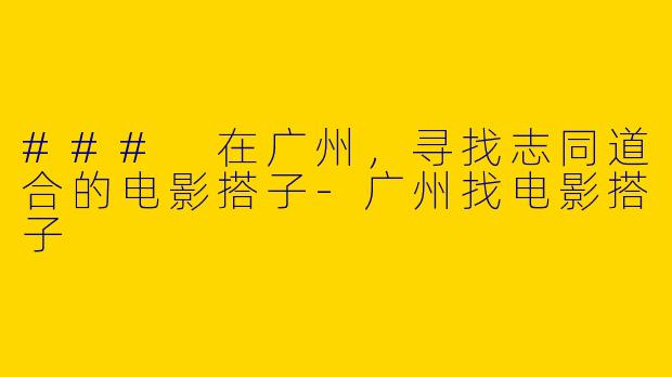 ### 在广州，寻找志同道合的电影搭子-广州找电影搭子