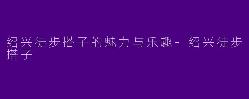 绍兴徒步搭子的魅力与乐趣