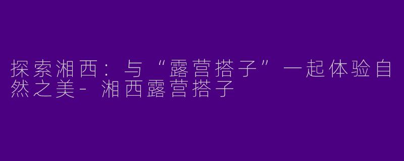 探索湘西：与“露营搭子”一起体验自然之美-湘西露营搭子