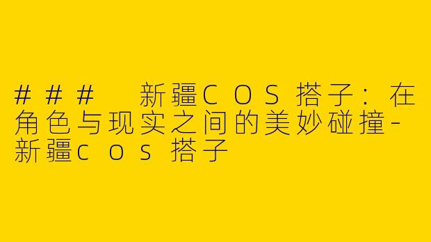 ### 新疆COS搭子：在角色与现实之间的美妙碰撞-新疆cos搭子