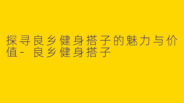 探寻良乡健身搭子的魅力与价值-良乡健身搭子