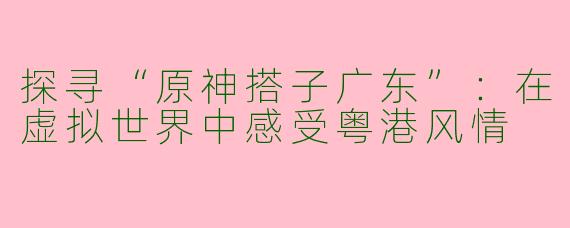 探寻“原神搭子广东”：在虚拟世界中感受粤港风情