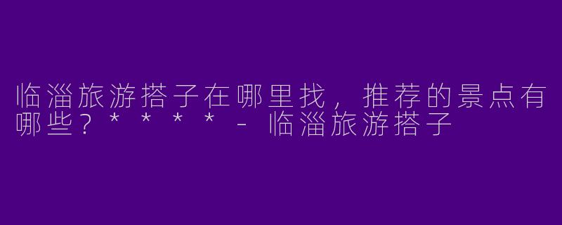 临淄旅游搭子在哪里找，推荐的景点有哪些？****