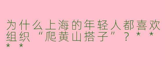 为什么上海的年轻人都喜欢组织“爬黄山搭子”？****