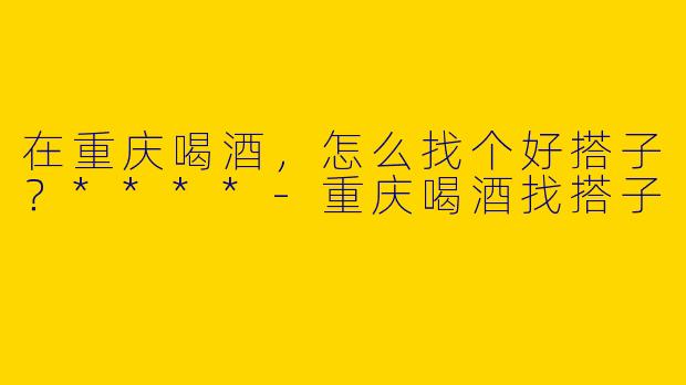 在重庆喝酒,怎么找个好搭子?****