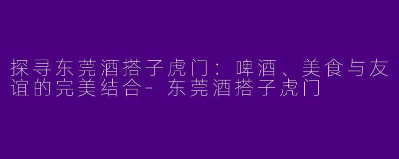 探寻东莞酒搭子虎门：啤酒、美食与友谊的完美结合-东莞酒搭子虎门