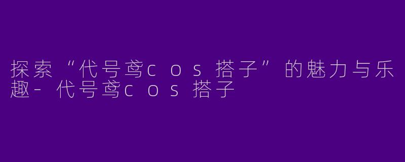 探索“代号鸢cos搭子”的魅力与乐趣-代号鸢cos搭子