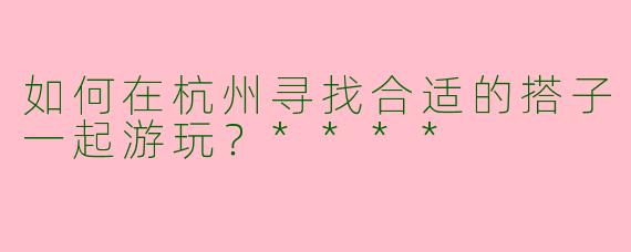如何在杭州寻找合适的搭子一起游玩?****