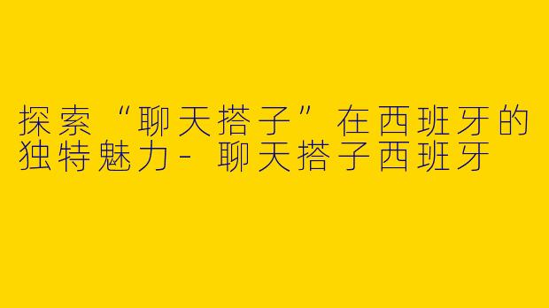 探索“聊天搭子”在西班牙的独特魅力-聊天搭子西班牙