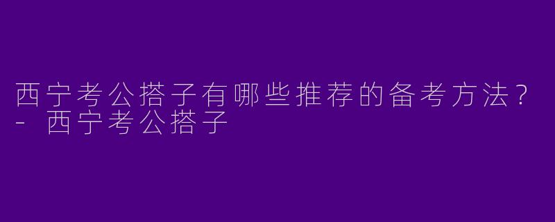 西宁考公搭子有哪些推荐的备考方法?