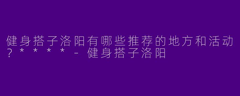 健身搭子洛阳有哪些推荐的地方和活动？****-健身搭子洛阳
