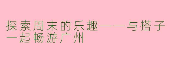 探索周末的乐趣——与搭子一起畅游广州