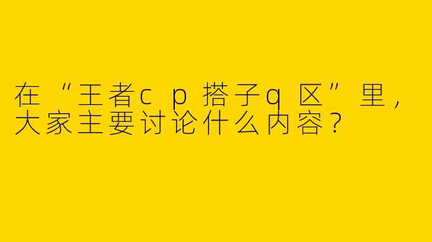 在“王者cp搭子q区”里，大家主要讨论什么内容？