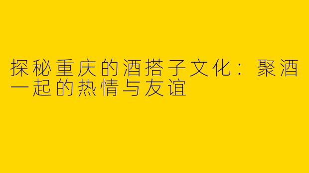 探秘重庆的酒搭子文化：聚酒一起的热情与友谊