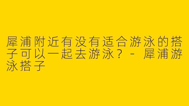 犀浦附近有没有适合游泳的搭子可以一起去游泳?