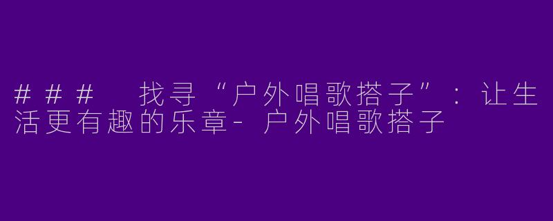 ### 找寻“户外唱歌搭子”：让生活更有趣的乐章-户外唱歌搭子