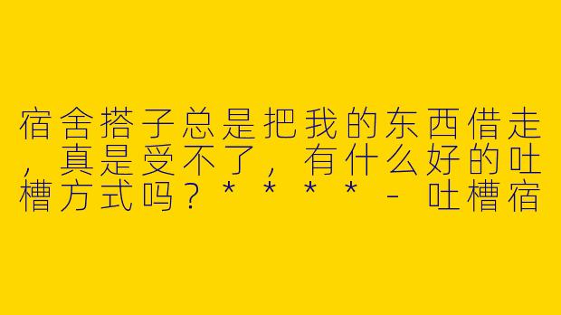 宿舍搭子总是把我的东西借走，真是受不了，有什么好的吐槽方式吗？****