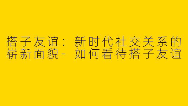 搭子友谊：新时代社交关系的崭新面貌-如何看待搭子友谊