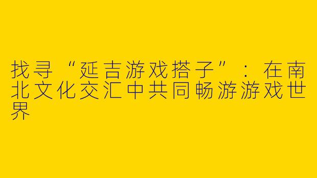 找寻“延吉游戏搭子”：在南北文化交汇中共同畅游游戏世界